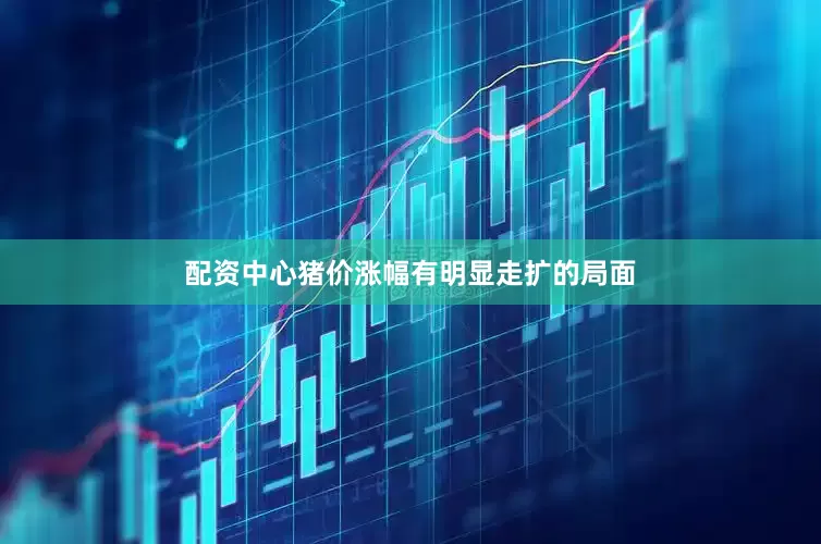 配资中心猪价涨幅有明显走扩的局面