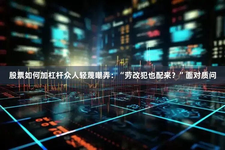 股票如何加杠杆众人轻蔑嘲弄：“劳改犯也配来？”面对质问