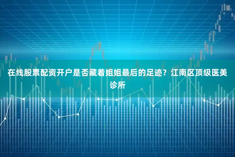 在线股票配资开户是否藏着姐姐最后的足迹？江南区顶级医美诊所