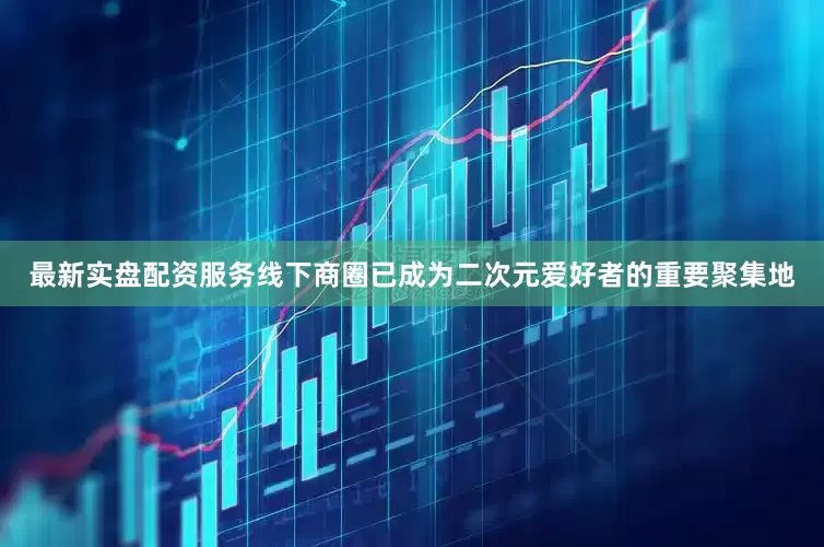 最新实盘配资服务线下商圈已成为二次元爱好者的重要聚集地