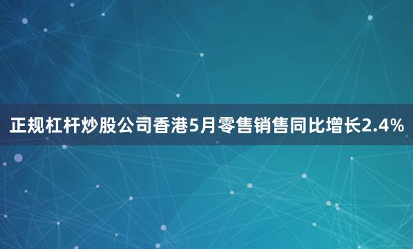 正规杠杆炒股公司香港5月零售销售同比增长2.4%