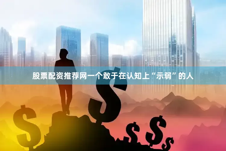股票配资推荐网一个敢于在认知上“示弱”的人