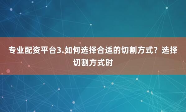 专业配资平台3.如何选择合适的切割方式？选择切割方式时