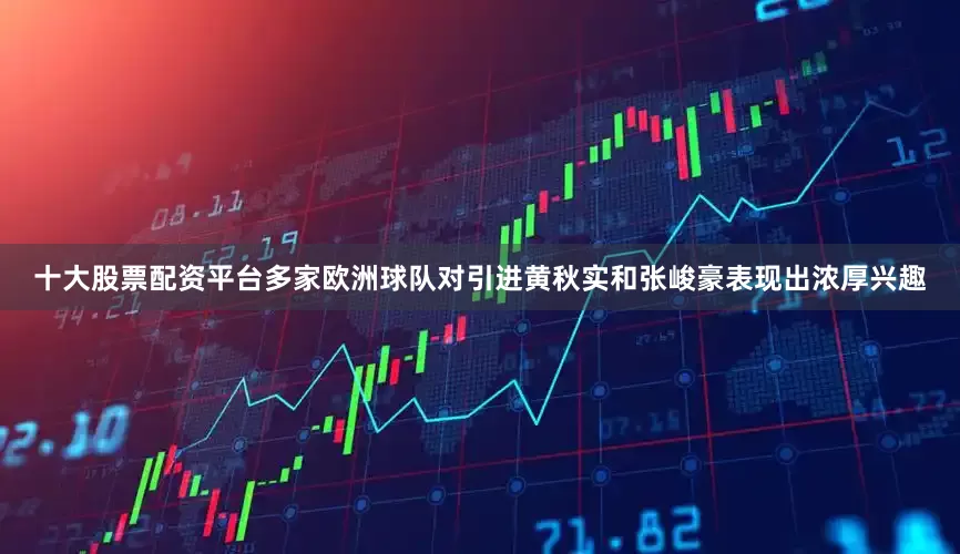 十大股票配资平台多家欧洲球队对引进黄秋实和张峻豪表现出浓厚兴趣