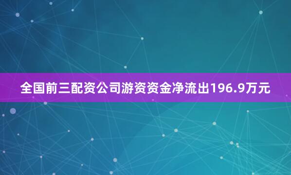 全国前三配资公司游资资金净流出196.9万元