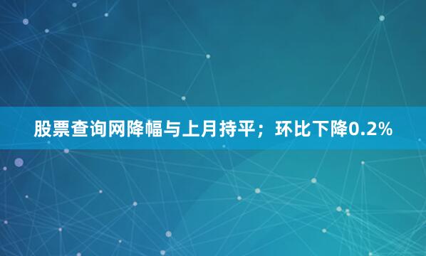股票查询网降幅与上月持平；环比下降0.2%