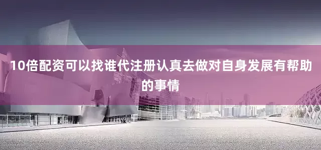 10倍配资可以找谁代注册认真去做对自身发展有帮助的事情
