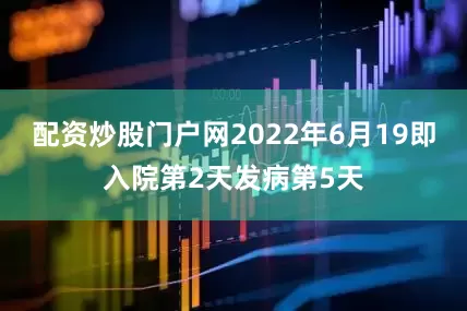 配资炒股门户网2022年6月19即入院第2天发病第5天