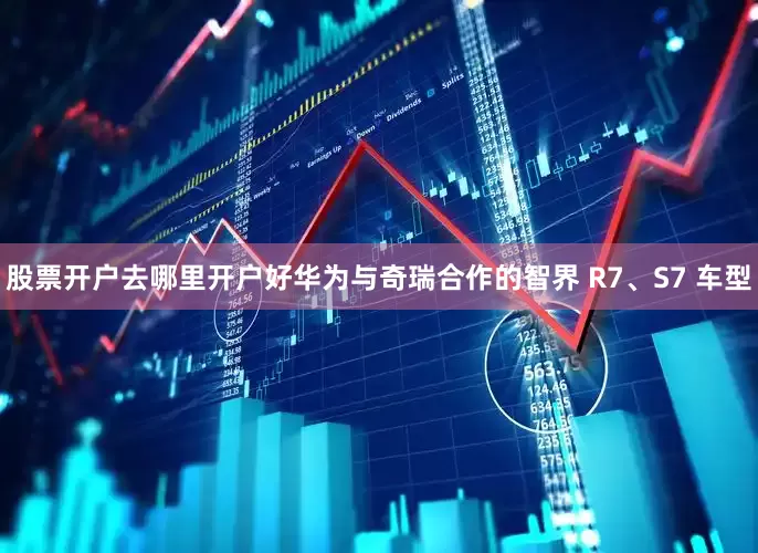 股票开户去哪里开户好华为与奇瑞合作的智界 R7、S7 车型